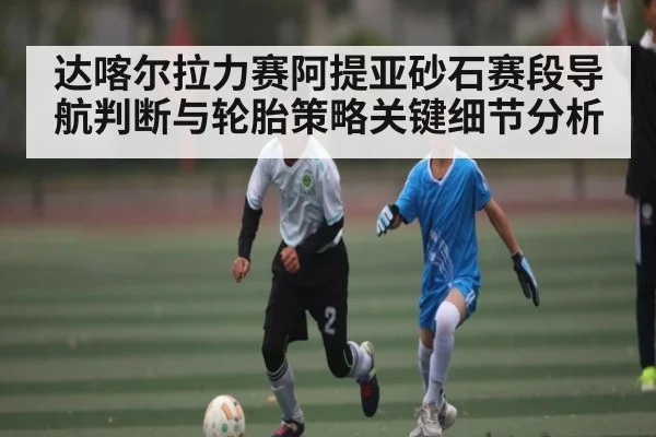 达喀尔拉力赛阿提亚砂石赛段导航判断与轮胎策略关键细节分析