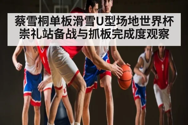 蔡雪桐单板滑雪U型场地世界杯崇礼站备战与抓板完成度观察